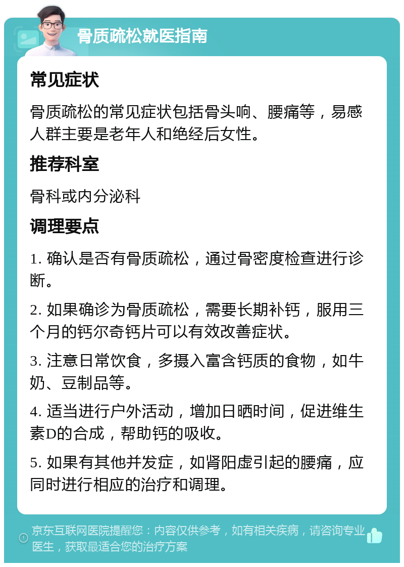 骨质疏松就医指南 常见症状 骨质疏松的常见症状包括骨头响、腰痛等，易感人群主要是老年人和绝经后女性。 推荐科室 骨科或内分泌科 调理要点 1. 确认是否有骨质疏松，通过骨密度检查进行诊断。 2. 如果确诊为骨质疏松，需要长期补钙，服用三个月的钙尔奇钙片可以有效改善症状。 3. 注意日常饮食，多摄入富含钙质的食物，如牛奶、豆制品等。 4. 适当进行户外活动，增加日晒时间，促进维生素D的合成，帮助钙的吸收。 5. 如果有其他并发症，如肾阳虚引起的腰痛，应同时进行相应的治疗和调理。