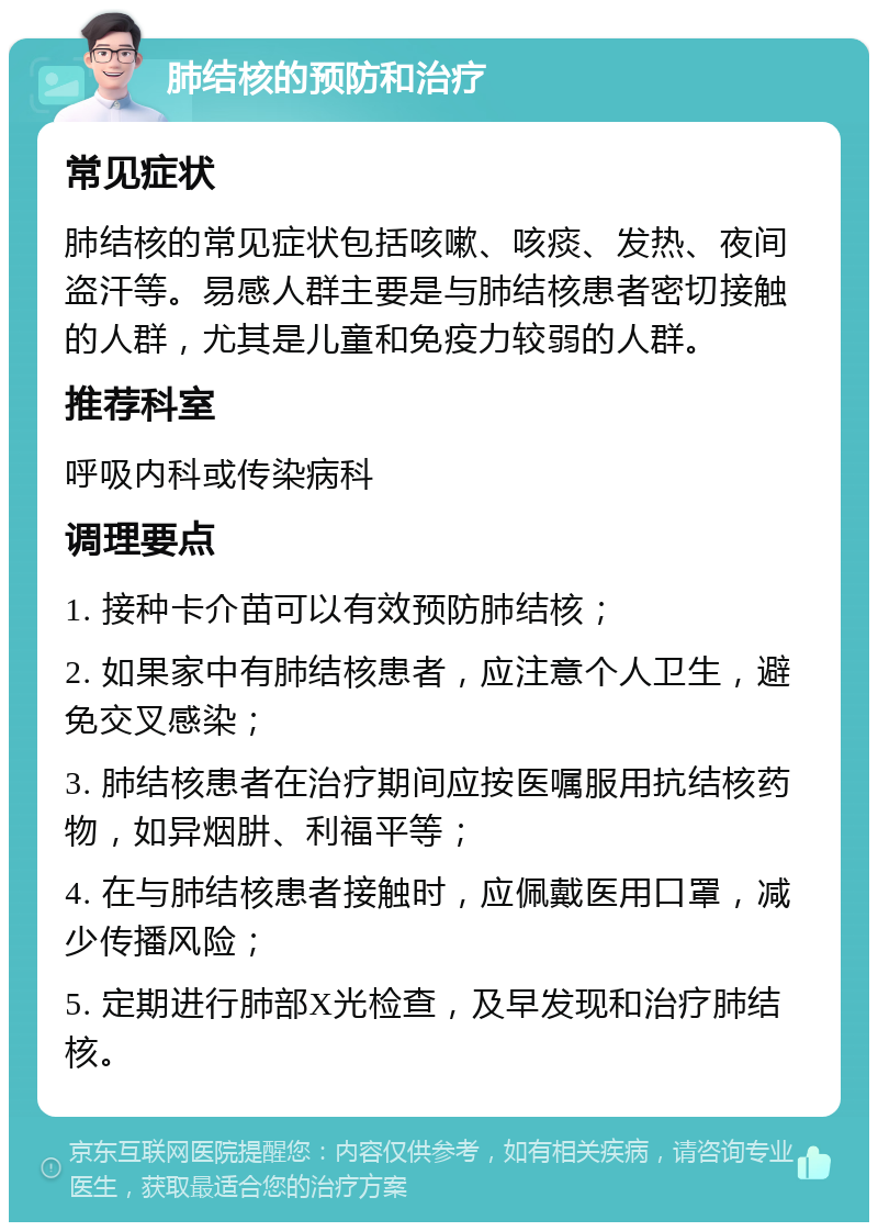 肺结核的预防和治疗 常见症状 肺结核的常见症状包括咳嗽、咳痰、发热、夜间盗汗等。易感人群主要是与肺结核患者密切接触的人群，尤其是儿童和免疫力较弱的人群。 推荐科室 呼吸内科或传染病科 调理要点 1. 接种卡介苗可以有效预防肺结核； 2. 如果家中有肺结核患者，应注意个人卫生，避免交叉感染； 3. 肺结核患者在治疗期间应按医嘱服用抗结核药物，如异烟肼、利福平等； 4. 在与肺结核患者接触时，应佩戴医用口罩，减少传播风险； 5. 定期进行肺部X光检查，及早发现和治疗肺结核。