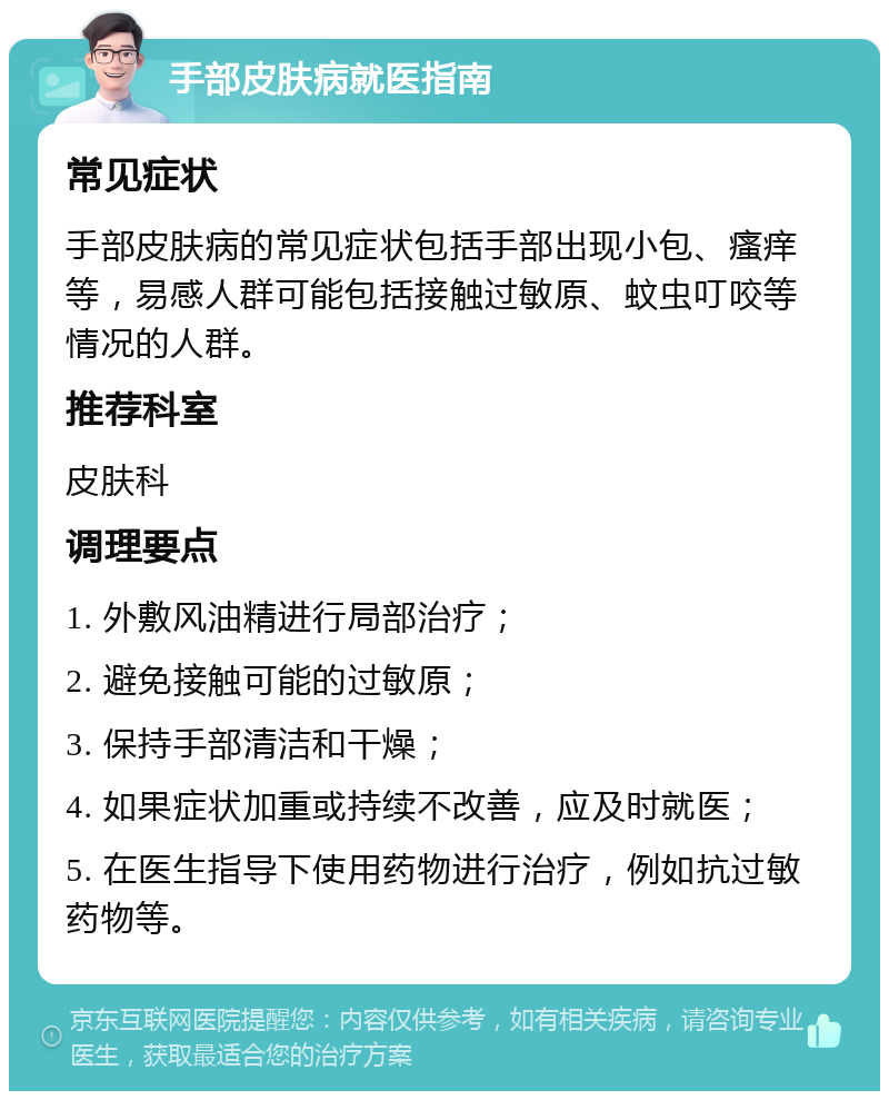 手部皮肤病就医指南 常见症状 手部皮肤病的常见症状包括手部出现小包、瘙痒等，易感人群可能包括接触过敏原、蚊虫叮咬等情况的人群。 推荐科室 皮肤科 调理要点 1. 外敷风油精进行局部治疗； 2. 避免接触可能的过敏原； 3. 保持手部清洁和干燥； 4. 如果症状加重或持续不改善，应及时就医； 5. 在医生指导下使用药物进行治疗，例如抗过敏药物等。