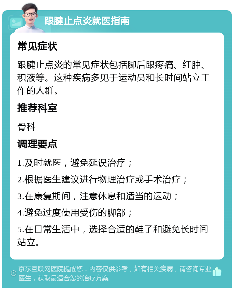 跟腱止点炎就医指南 常见症状 跟腱止点炎的常见症状包括脚后跟疼痛、红肿、积液等。这种疾病多见于运动员和长时间站立工作的人群。 推荐科室 骨科 调理要点 1.及时就医，避免延误治疗； 2.根据医生建议进行物理治疗或手术治疗； 3.在康复期间，注意休息和适当的运动； 4.避免过度使用受伤的脚部； 5.在日常生活中，选择合适的鞋子和避免长时间站立。