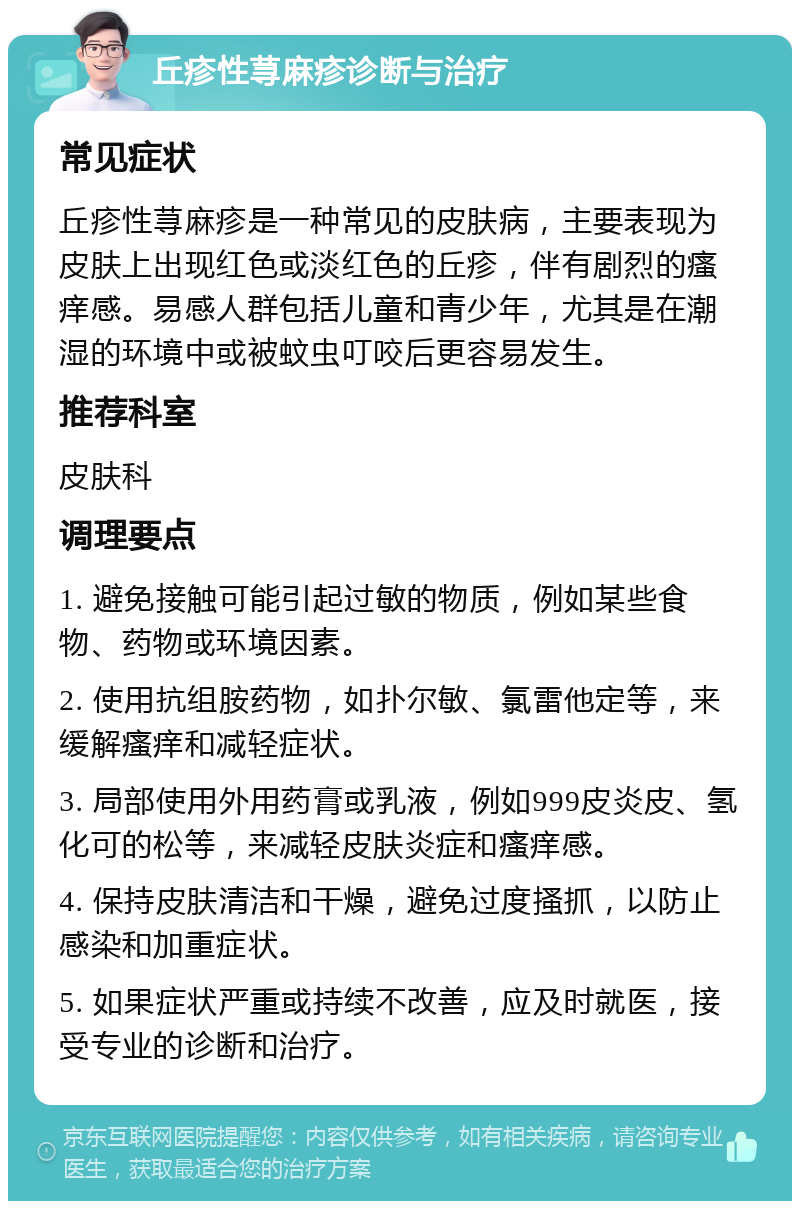 丘疹性荨麻疹诊断与治疗 常见症状 丘疹性荨麻疹是一种常见的皮肤病，主要表现为皮肤上出现红色或淡红色的丘疹，伴有剧烈的瘙痒感。易感人群包括儿童和青少年，尤其是在潮湿的环境中或被蚊虫叮咬后更容易发生。 推荐科室 皮肤科 调理要点 1. 避免接触可能引起过敏的物质，例如某些食物、药物或环境因素。 2. 使用抗组胺药物，如扑尔敏、氯雷他定等，来缓解瘙痒和减轻症状。 3. 局部使用外用药膏或乳液，例如999皮炎皮、氢化可的松等，来减轻皮肤炎症和瘙痒感。 4. 保持皮肤清洁和干燥，避免过度搔抓，以防止感染和加重症状。 5. 如果症状严重或持续不改善，应及时就医，接受专业的诊断和治疗。