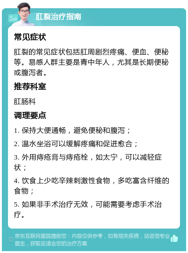 肛裂治疗指南 常见症状 肛裂的常见症状包括肛周剧烈疼痛、便血、便秘等。易感人群主要是青中年人，尤其是长期便秘或腹泻者。 推荐科室 肛肠科 调理要点 1. 保持大便通畅，避免便秘和腹泻； 2. 温水坐浴可以缓解疼痛和促进愈合； 3. 外用痔疮膏与痔疮栓，如太宁，可以减轻症状； 4. 饮食上少吃辛辣刺激性食物，多吃富含纤维的食物； 5. 如果非手术治疗无效，可能需要考虑手术治疗。