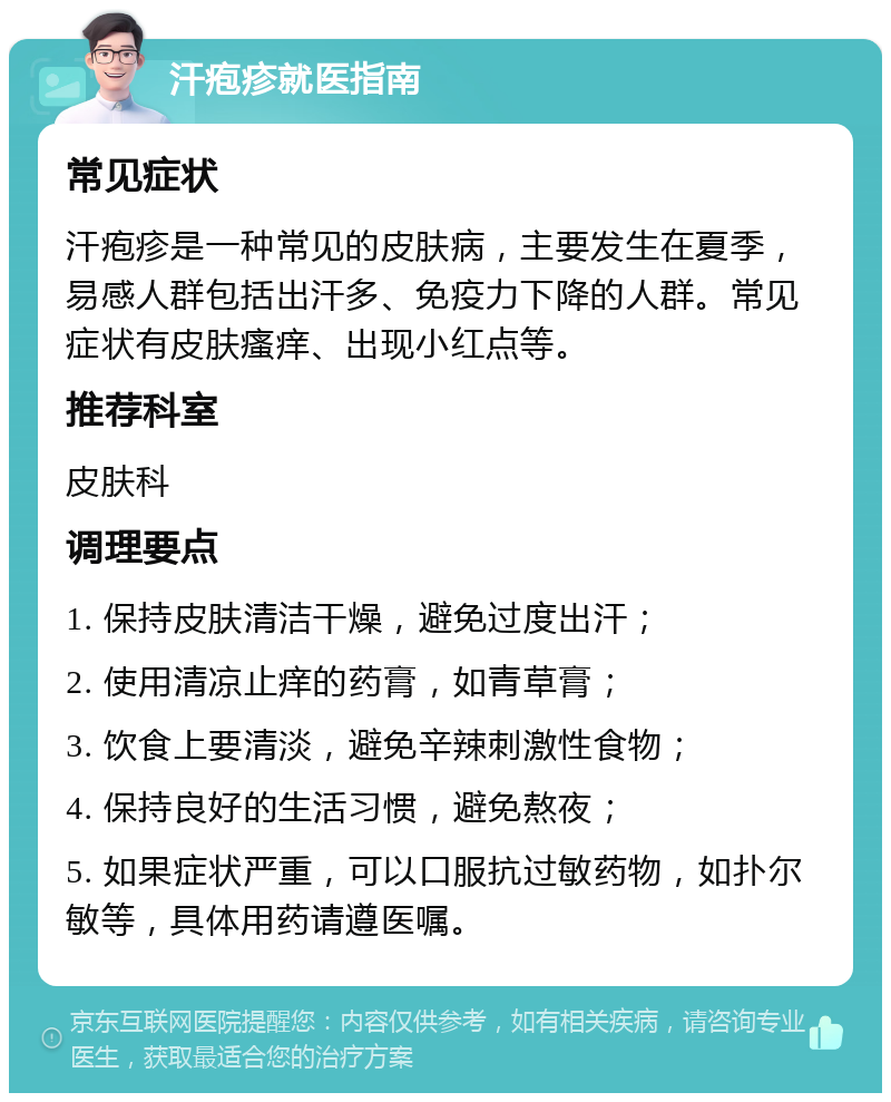 汗疱疹就医指南 常见症状 汗疱疹是一种常见的皮肤病，主要发生在夏季，易感人群包括出汗多、免疫力下降的人群。常见症状有皮肤瘙痒、出现小红点等。 推荐科室 皮肤科 调理要点 1. 保持皮肤清洁干燥，避免过度出汗； 2. 使用清凉止痒的药膏，如青草膏； 3. 饮食上要清淡，避免辛辣刺激性食物； 4. 保持良好的生活习惯，避免熬夜； 5. 如果症状严重，可以口服抗过敏药物，如扑尔敏等，具体用药请遵医嘱。