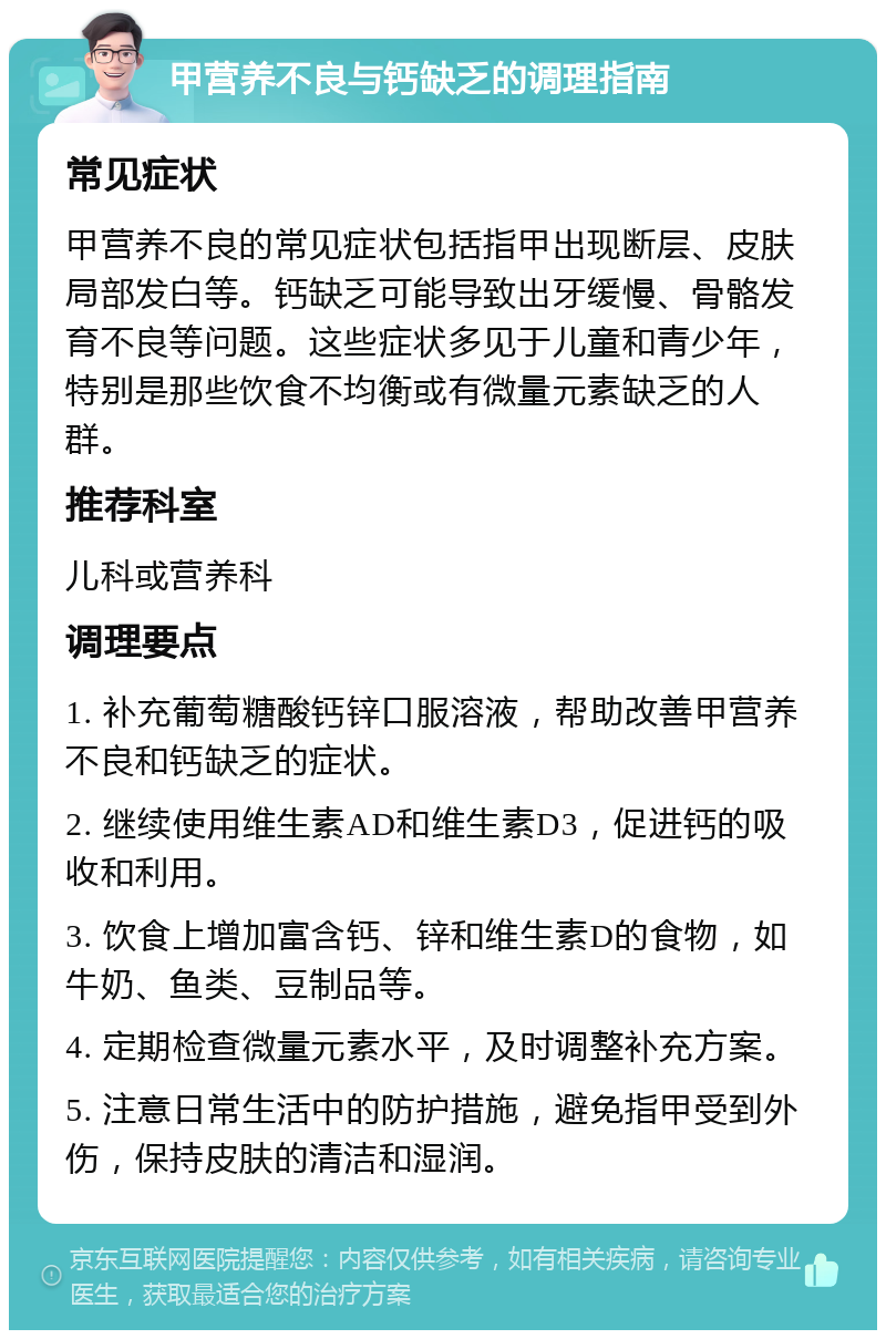 甲营养不良与钙缺乏的调理指南 常见症状 甲营养不良的常见症状包括指甲出现断层、皮肤局部发白等。钙缺乏可能导致出牙缓慢、骨骼发育不良等问题。这些症状多见于儿童和青少年，特别是那些饮食不均衡或有微量元素缺乏的人群。 推荐科室 儿科或营养科 调理要点 1. 补充葡萄糖酸钙锌口服溶液，帮助改善甲营养不良和钙缺乏的症状。 2. 继续使用维生素AD和维生素D3，促进钙的吸收和利用。 3. 饮食上增加富含钙、锌和维生素D的食物，如牛奶、鱼类、豆制品等。 4. 定期检查微量元素水平，及时调整补充方案。 5. 注意日常生活中的防护措施，避免指甲受到外伤，保持皮肤的清洁和湿润。