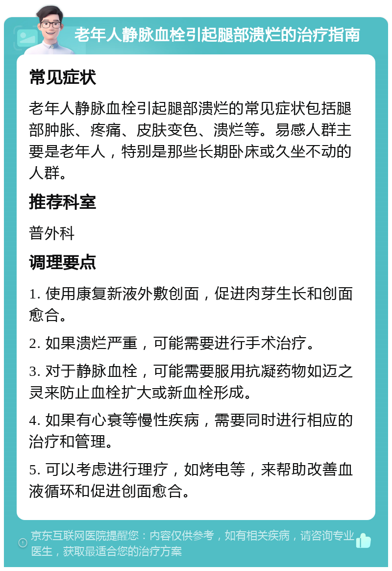 老年人静脉血栓引起腿部溃烂的治疗指南 常见症状 老年人静脉血栓引起腿部溃烂的常见症状包括腿部肿胀、疼痛、皮肤变色、溃烂等。易感人群主要是老年人，特别是那些长期卧床或久坐不动的人群。 推荐科室 普外科 调理要点 1. 使用康复新液外敷创面，促进肉芽生长和创面愈合。 2. 如果溃烂严重，可能需要进行手术治疗。 3. 对于静脉血栓，可能需要服用抗凝药物如迈之灵来防止血栓扩大或新血栓形成。 4. 如果有心衰等慢性疾病，需要同时进行相应的治疗和管理。 5. 可以考虑进行理疗，如烤电等，来帮助改善血液循环和促进创面愈合。