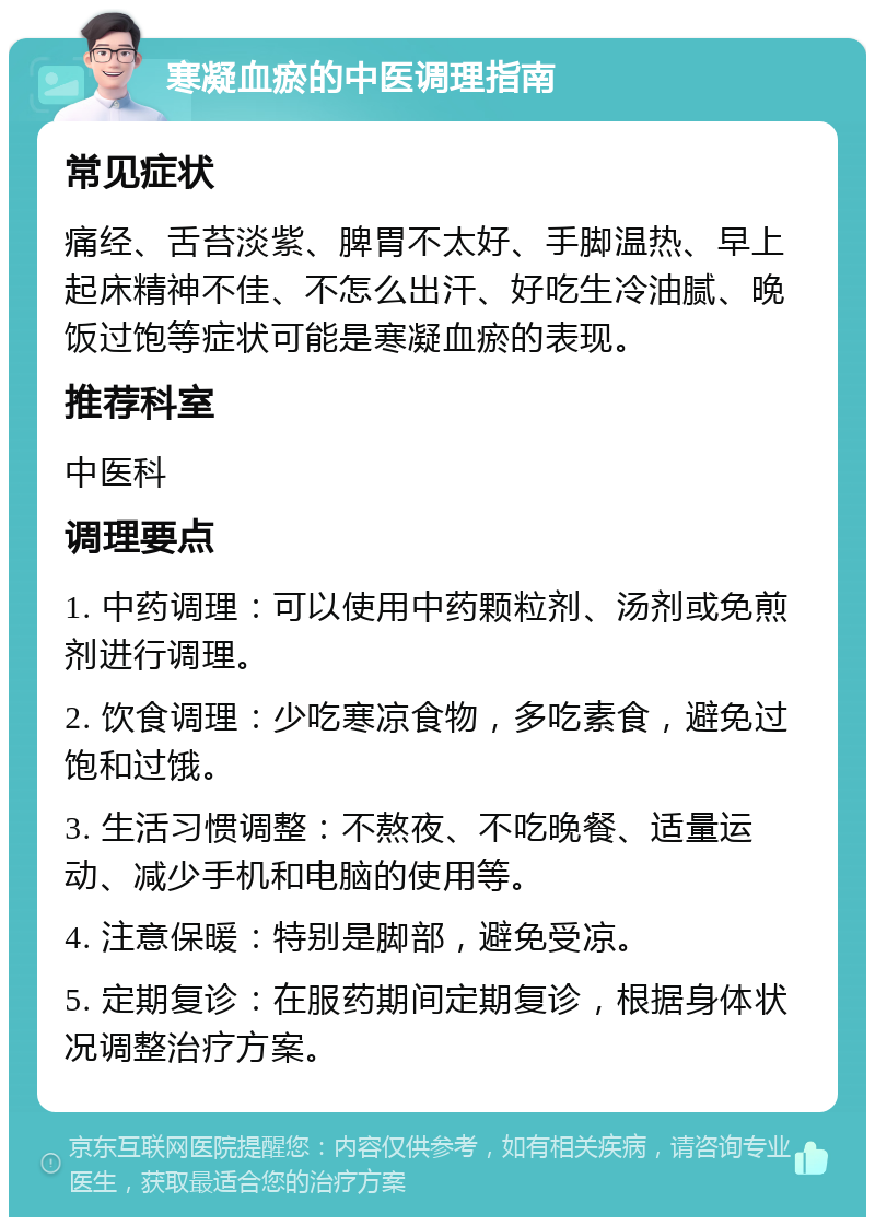 寒凝血瘀的中医调理指南 常见症状 痛经、舌苔淡紫、脾胃不太好、手脚温热、早上起床精神不佳、不怎么出汗、好吃生冷油腻、晚饭过饱等症状可能是寒凝血瘀的表现。 推荐科室 中医科 调理要点 1. 中药调理：可以使用中药颗粒剂、汤剂或免煎剂进行调理。 2. 饮食调理：少吃寒凉食物，多吃素食，避免过饱和过饿。 3. 生活习惯调整：不熬夜、不吃晚餐、适量运动、减少手机和电脑的使用等。 4. 注意保暖：特别是脚部，避免受凉。 5. 定期复诊：在服药期间定期复诊，根据身体状况调整治疗方案。