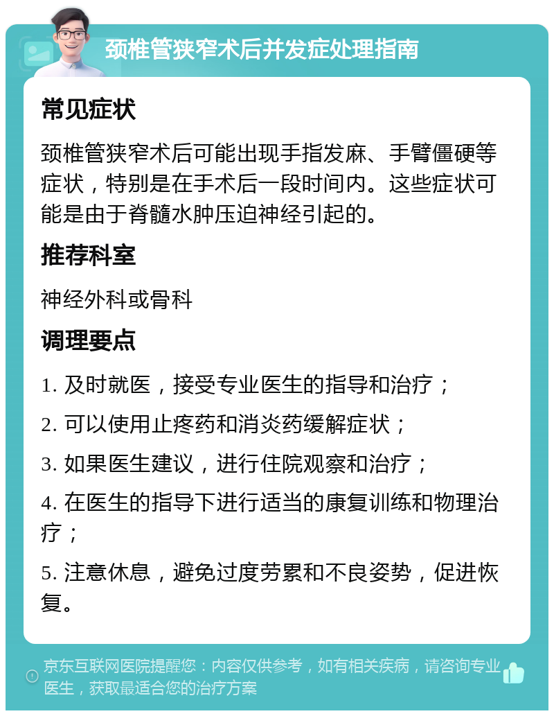 颈椎管狭窄术后并发症处理指南 常见症状 颈椎管狭窄术后可能出现手指发麻、手臂僵硬等症状，特别是在手术后一段时间内。这些症状可能是由于脊髓水肿压迫神经引起的。 推荐科室 神经外科或骨科 调理要点 1. 及时就医，接受专业医生的指导和治疗； 2. 可以使用止疼药和消炎药缓解症状； 3. 如果医生建议，进行住院观察和治疗； 4. 在医生的指导下进行适当的康复训练和物理治疗； 5. 注意休息，避免过度劳累和不良姿势，促进恢复。