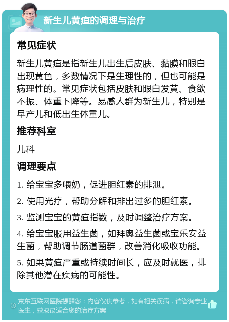 新生儿黄疸的调理与治疗 常见症状 新生儿黄疸是指新生儿出生后皮肤、黏膜和眼白出现黄色，多数情况下是生理性的，但也可能是病理性的。常见症状包括皮肤和眼白发黄、食欲不振、体重下降等。易感人群为新生儿，特别是早产儿和低出生体重儿。 推荐科室 儿科 调理要点 1. 给宝宝多喂奶，促进胆红素的排泄。 2. 使用光疗，帮助分解和排出过多的胆红素。 3. 监测宝宝的黄疸指数，及时调整治疗方案。 4. 给宝宝服用益生菌，如拜奥益生菌或宝乐安益生菌，帮助调节肠道菌群，改善消化吸收功能。 5. 如果黄疸严重或持续时间长，应及时就医，排除其他潜在疾病的可能性。