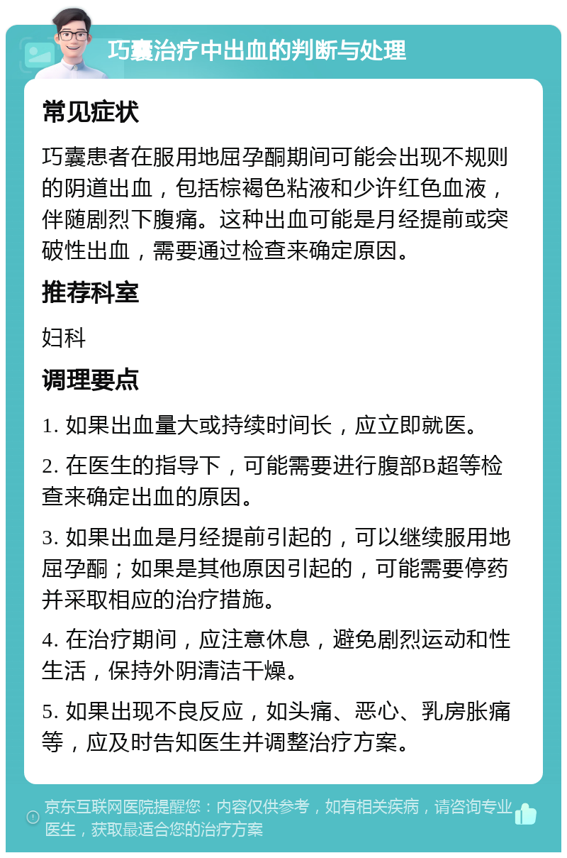 巧囊治疗中出血的判断与处理 常见症状 巧囊患者在服用地屈孕酮期间可能会出现不规则的阴道出血，包括棕褐色粘液和少许红色血液，伴随剧烈下腹痛。这种出血可能是月经提前或突破性出血，需要通过检查来确定原因。 推荐科室 妇科 调理要点 1. 如果出血量大或持续时间长，应立即就医。 2. 在医生的指导下，可能需要进行腹部B超等检查来确定出血的原因。 3. 如果出血是月经提前引起的，可以继续服用地屈孕酮；如果是其他原因引起的，可能需要停药并采取相应的治疗措施。 4. 在治疗期间，应注意休息，避免剧烈运动和性生活，保持外阴清洁干燥。 5. 如果出现不良反应，如头痛、恶心、乳房胀痛等，应及时告知医生并调整治疗方案。