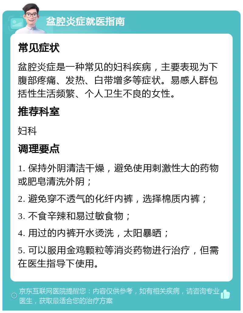 盆腔炎症就医指南 常见症状 盆腔炎症是一种常见的妇科疾病，主要表现为下腹部疼痛、发热、白带增多等症状。易感人群包括性生活频繁、个人卫生不良的女性。 推荐科室 妇科 调理要点 1. 保持外阴清洁干燥，避免使用刺激性大的药物或肥皂清洗外阴； 2. 避免穿不透气的化纤内裤，选择棉质内裤； 3. 不食辛辣和易过敏食物； 4. 用过的内裤开水烫洗，太阳暴晒； 5. 可以服用金鸡颗粒等消炎药物进行治疗，但需在医生指导下使用。