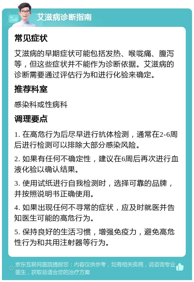 艾滋病诊断指南 常见症状 艾滋病的早期症状可能包括发热、喉咙痛、腹泻等，但这些症状并不能作为诊断依据。艾滋病的诊断需要通过评估行为和进行化验来确定。 推荐科室 感染科或性病科 调理要点 1. 在高危行为后尽早进行抗体检测，通常在2-6周后进行检测可以排除大部分感染风险。 2. 如果有任何不确定性，建议在6周后再次进行血液化验以确认结果。 3. 使用试纸进行自我检测时，选择可靠的品牌，并按照说明书正确使用。 4. 如果出现任何不寻常的症状，应及时就医并告知医生可能的高危行为。 5. 保持良好的生活习惯，增强免疫力，避免高危性行为和共用注射器等行为。