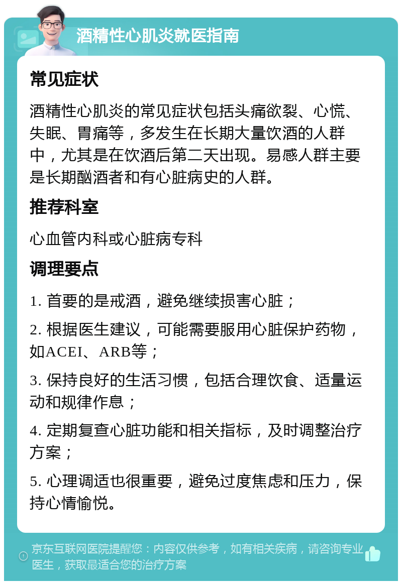 酒精性心肌炎就医指南 常见症状 酒精性心肌炎的常见症状包括头痛欲裂、心慌、失眠、胃痛等，多发生在长期大量饮酒的人群中，尤其是在饮酒后第二天出现。易感人群主要是长期酗酒者和有心脏病史的人群。 推荐科室 心血管内科或心脏病专科 调理要点 1. 首要的是戒酒，避免继续损害心脏； 2. 根据医生建议，可能需要服用心脏保护药物，如ACEI、ARB等； 3. 保持良好的生活习惯，包括合理饮食、适量运动和规律作息； 4. 定期复查心脏功能和相关指标，及时调整治疗方案； 5. 心理调适也很重要，避免过度焦虑和压力，保持心情愉悦。