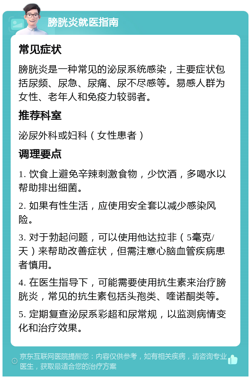 膀胱炎就医指南 常见症状 膀胱炎是一种常见的泌尿系统感染，主要症状包括尿频、尿急、尿痛、尿不尽感等。易感人群为女性、老年人和免疫力较弱者。 推荐科室 泌尿外科或妇科（女性患者） 调理要点 1. 饮食上避免辛辣刺激食物，少饮酒，多喝水以帮助排出细菌。 2. 如果有性生活，应使用安全套以减少感染风险。 3. 对于勃起问题，可以使用他达拉非（5毫克/天）来帮助改善症状，但需注意心脑血管疾病患者慎用。 4. 在医生指导下，可能需要使用抗生素来治疗膀胱炎，常见的抗生素包括头孢类、喹诺酮类等。 5. 定期复查泌尿系彩超和尿常规，以监测病情变化和治疗效果。