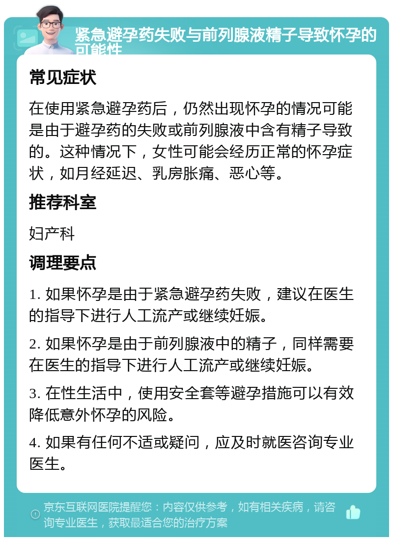 紧急避孕药失败与前列腺液精子导致怀孕的可能性 常见症状 在使用紧急避孕药后，仍然出现怀孕的情况可能是由于避孕药的失败或前列腺液中含有精子导致的。这种情况下，女性可能会经历正常的怀孕症状，如月经延迟、乳房胀痛、恶心等。 推荐科室 妇产科 调理要点 1. 如果怀孕是由于紧急避孕药失败，建议在医生的指导下进行人工流产或继续妊娠。 2. 如果怀孕是由于前列腺液中的精子，同样需要在医生的指导下进行人工流产或继续妊娠。 3. 在性生活中，使用安全套等避孕措施可以有效降低意外怀孕的风险。 4. 如果有任何不适或疑问，应及时就医咨询专业医生。