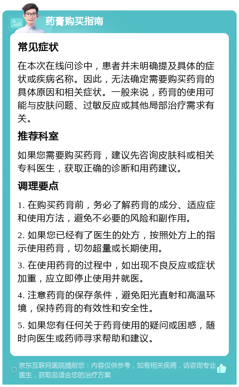 药膏购买指南 常见症状 在本次在线问诊中，患者并未明确提及具体的症状或疾病名称。因此，无法确定需要购买药膏的具体原因和相关症状。一般来说，药膏的使用可能与皮肤问题、过敏反应或其他局部治疗需求有关。 推荐科室 如果您需要购买药膏，建议先咨询皮肤科或相关专科医生，获取正确的诊断和用药建议。 调理要点 1. 在购买药膏前，务必了解药膏的成分、适应症和使用方法，避免不必要的风险和副作用。 2. 如果您已经有了医生的处方，按照处方上的指示使用药膏，切勿超量或长期使用。 3. 在使用药膏的过程中，如出现不良反应或症状加重，应立即停止使用并就医。 4. 注意药膏的保存条件，避免阳光直射和高温环境，保持药膏的有效性和安全性。 5. 如果您有任何关于药膏使用的疑问或困惑，随时向医生或药师寻求帮助和建议。