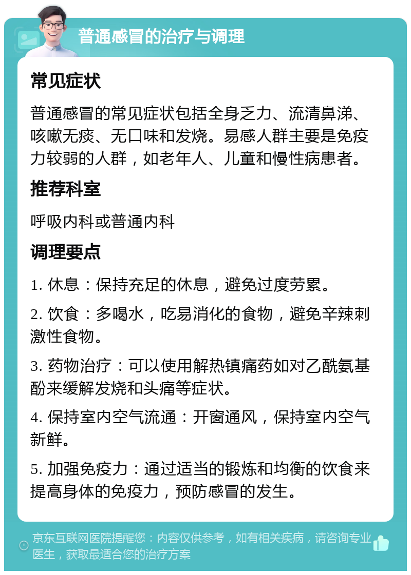 普通感冒的治疗与调理 常见症状 普通感冒的常见症状包括全身乏力、流清鼻涕、咳嗽无痰、无口味和发烧。易感人群主要是免疫力较弱的人群，如老年人、儿童和慢性病患者。 推荐科室 呼吸内科或普通内科 调理要点 1. 休息：保持充足的休息，避免过度劳累。 2. 饮食：多喝水，吃易消化的食物，避免辛辣刺激性食物。 3. 药物治疗：可以使用解热镇痛药如对乙酰氨基酚来缓解发烧和头痛等症状。 4. 保持室内空气流通：开窗通风，保持室内空气新鲜。 5. 加强免疫力：通过适当的锻炼和均衡的饮食来提高身体的免疫力，预防感冒的发生。