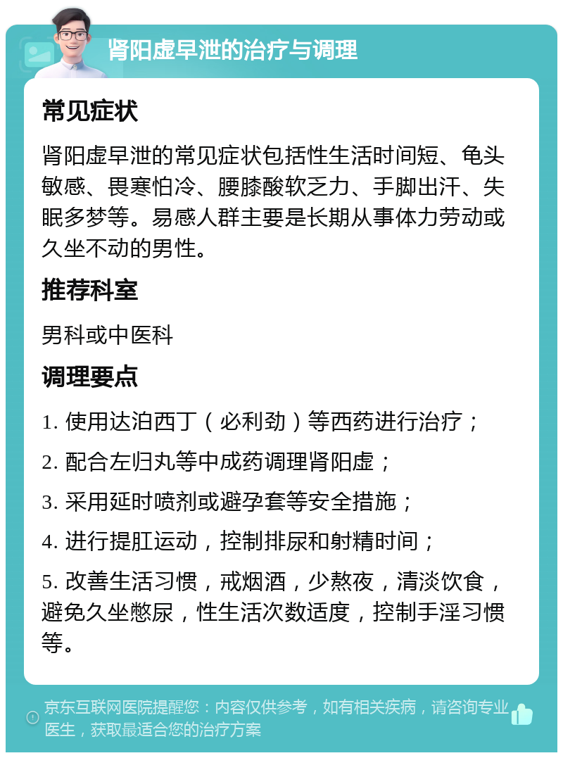 肾阳虚早泄的治疗与调理 常见症状 肾阳虚早泄的常见症状包括性生活时间短、龟头敏感、畏寒怕冷、腰膝酸软乏力、手脚出汗、失眠多梦等。易感人群主要是长期从事体力劳动或久坐不动的男性。 推荐科室 男科或中医科 调理要点 1. 使用达泊西丁（必利劲）等西药进行治疗； 2. 配合左归丸等中成药调理肾阳虚； 3. 采用延时喷剂或避孕套等安全措施； 4. 进行提肛运动，控制排尿和射精时间； 5. 改善生活习惯，戒烟酒，少熬夜，清淡饮食，避免久坐憋尿，性生活次数适度，控制手淫习惯等。