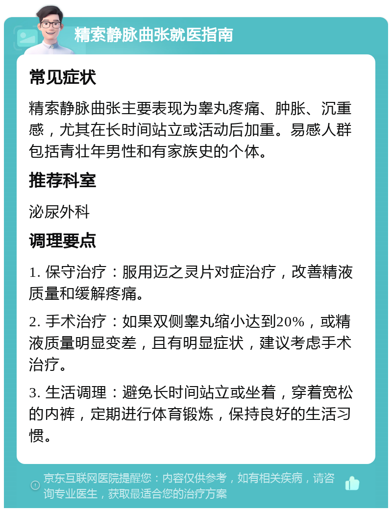 精索静脉曲张就医指南 常见症状 精索静脉曲张主要表现为睾丸疼痛、肿胀、沉重感，尤其在长时间站立或活动后加重。易感人群包括青壮年男性和有家族史的个体。 推荐科室 泌尿外科 调理要点 1. 保守治疗：服用迈之灵片对症治疗，改善精液质量和缓解疼痛。 2. 手术治疗：如果双侧睾丸缩小达到20%，或精液质量明显变差，且有明显症状，建议考虑手术治疗。 3. 生活调理：避免长时间站立或坐着，穿着宽松的内裤，定期进行体育锻炼，保持良好的生活习惯。