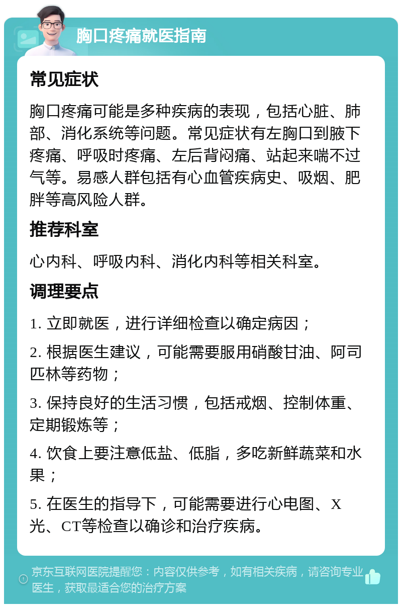 胸口疼痛就医指南 常见症状 胸口疼痛可能是多种疾病的表现，包括心脏、肺部、消化系统等问题。常见症状有左胸口到腋下疼痛、呼吸时疼痛、左后背闷痛、站起来喘不过气等。易感人群包括有心血管疾病史、吸烟、肥胖等高风险人群。 推荐科室 心内科、呼吸内科、消化内科等相关科室。 调理要点 1. 立即就医，进行详细检查以确定病因； 2. 根据医生建议，可能需要服用硝酸甘油、阿司匹林等药物； 3. 保持良好的生活习惯，包括戒烟、控制体重、定期锻炼等； 4. 饮食上要注意低盐、低脂，多吃新鲜蔬菜和水果； 5. 在医生的指导下，可能需要进行心电图、X光、CT等检查以确诊和治疗疾病。