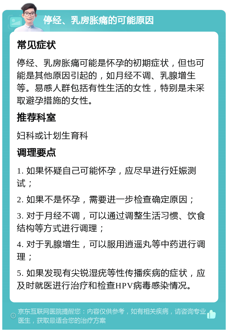 停经、乳房胀痛的可能原因 常见症状 停经、乳房胀痛可能是怀孕的初期症状，但也可能是其他原因引起的，如月经不调、乳腺增生等。易感人群包括有性生活的女性，特别是未采取避孕措施的女性。 推荐科室 妇科或计划生育科 调理要点 1. 如果怀疑自己可能怀孕，应尽早进行妊娠测试； 2. 如果不是怀孕，需要进一步检查确定原因； 3. 对于月经不调，可以通过调整生活习惯、饮食结构等方式进行调理； 4. 对于乳腺增生，可以服用逍遥丸等中药进行调理； 5. 如果发现有尖锐湿疣等性传播疾病的症状，应及时就医进行治疗和检查HPV病毒感染情况。