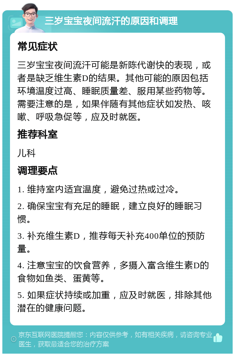 三岁宝宝夜间流汗的原因和调理 常见症状 三岁宝宝夜间流汗可能是新陈代谢快的表现，或者是缺乏维生素D的结果。其他可能的原因包括环境温度过高、睡眠质量差、服用某些药物等。需要注意的是，如果伴随有其他症状如发热、咳嗽、呼吸急促等，应及时就医。 推荐科室 儿科 调理要点 1. 维持室内适宜温度，避免过热或过冷。 2. 确保宝宝有充足的睡眠，建立良好的睡眠习惯。 3. 补充维生素D，推荐每天补充400单位的预防量。 4. 注意宝宝的饮食营养，多摄入富含维生素D的食物如鱼类、蛋黄等。 5. 如果症状持续或加重，应及时就医，排除其他潜在的健康问题。