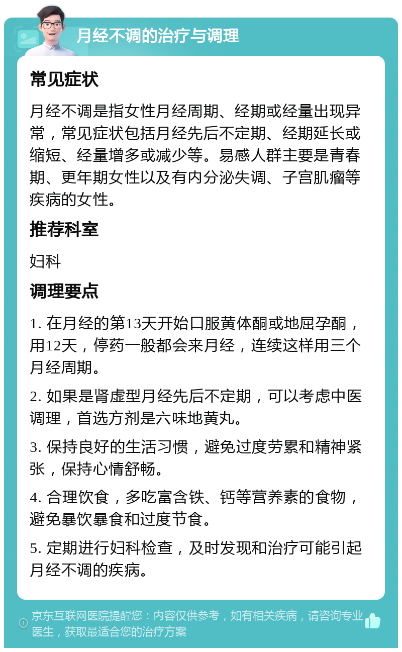 月经不调的治疗与调理 常见症状 月经不调是指女性月经周期、经期或经量出现异常，常见症状包括月经先后不定期、经期延长或缩短、经量增多或减少等。易感人群主要是青春期、更年期女性以及有内分泌失调、子宫肌瘤等疾病的女性。 推荐科室 妇科 调理要点 1. 在月经的第13天开始口服黄体酮或地屈孕酮，用12天，停药一般都会来月经，连续这样用三个月经周期。 2. 如果是肾虚型月经先后不定期，可以考虑中医调理，首选方剂是六味地黄丸。 3. 保持良好的生活习惯，避免过度劳累和精神紧张，保持心情舒畅。 4. 合理饮食，多吃富含铁、钙等营养素的食物，避免暴饮暴食和过度节食。 5. 定期进行妇科检查，及时发现和治疗可能引起月经不调的疾病。