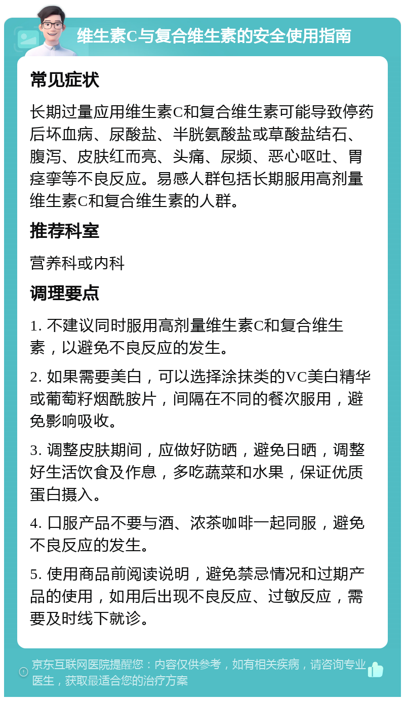 维生素C与复合维生素的安全使用指南 常见症状 长期过量应用维生素C和复合维生素可能导致停药后坏血病、尿酸盐、半胱氨酸盐或草酸盐结石、腹泻、皮肤红而亮、头痛、尿频、恶心呕吐、胃痉挛等不良反应。易感人群包括长期服用高剂量维生素C和复合维生素的人群。 推荐科室 营养科或内科 调理要点 1. 不建议同时服用高剂量维生素C和复合维生素，以避免不良反应的发生。 2. 如果需要美白，可以选择涂抹类的VC美白精华或葡萄籽烟酰胺片，间隔在不同的餐次服用，避免影响吸收。 3. 调整皮肤期间，应做好防晒，避免日晒，调整好生活饮食及作息，多吃蔬菜和水果，保证优质蛋白摄入。 4. 口服产品不要与酒、浓茶咖啡一起同服，避免不良反应的发生。 5. 使用商品前阅读说明，避免禁忌情况和过期产品的使用，如用后出现不良反应、过敏反应，需要及时线下就诊。