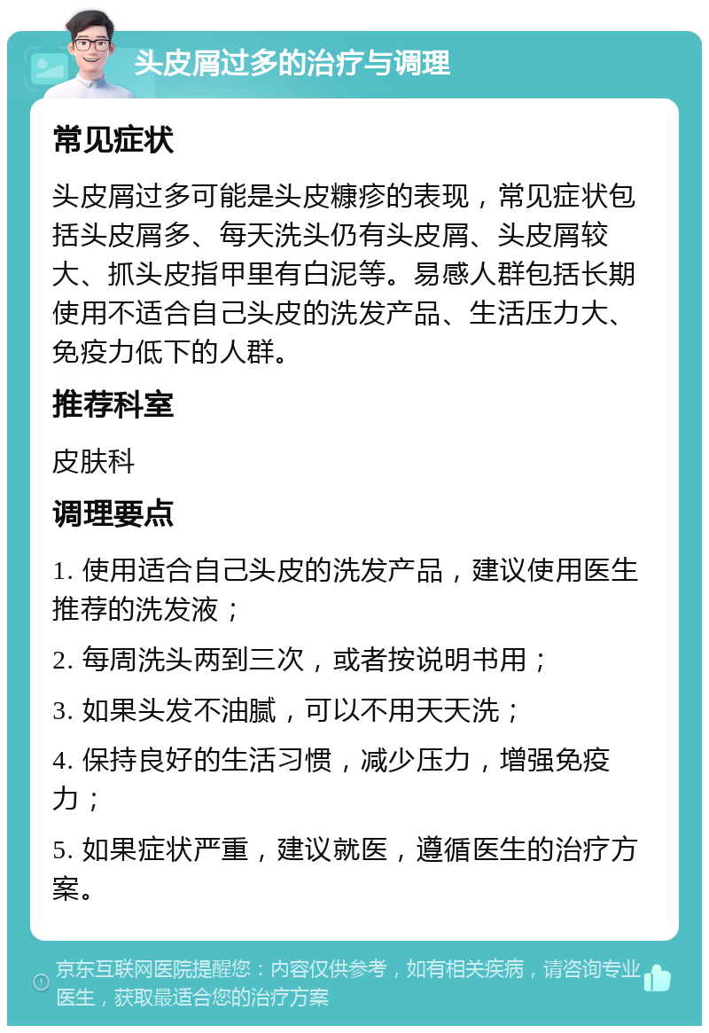 头皮屑过多的治疗与调理 常见症状 头皮屑过多可能是头皮糠疹的表现，常见症状包括头皮屑多、每天洗头仍有头皮屑、头皮屑较大、抓头皮指甲里有白泥等。易感人群包括长期使用不适合自己头皮的洗发产品、生活压力大、免疫力低下的人群。 推荐科室 皮肤科 调理要点 1. 使用适合自己头皮的洗发产品，建议使用医生推荐的洗发液； 2. 每周洗头两到三次，或者按说明书用； 3. 如果头发不油腻，可以不用天天洗； 4. 保持良好的生活习惯，减少压力，增强免疫力； 5. 如果症状严重，建议就医，遵循医生的治疗方案。