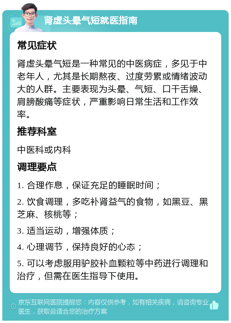 肾虚头晕气短就医指南 常见症状 肾虚头晕气短是一种常见的中医病症，多见于中老年人，尤其是长期熬夜、过度劳累或情绪波动大的人群。主要表现为头晕、气短、口干舌燥、肩膀酸痛等症状，严重影响日常生活和工作效率。 推荐科室 中医科或内科 调理要点 1. 合理作息，保证充足的睡眠时间； 2. 饮食调理，多吃补肾益气的食物，如黑豆、黑芝麻、核桃等； 3. 适当运动，增强体质； 4. 心理调节，保持良好的心态； 5. 可以考虑服用驴胶补血颗粒等中药进行调理和治疗，但需在医生指导下使用。