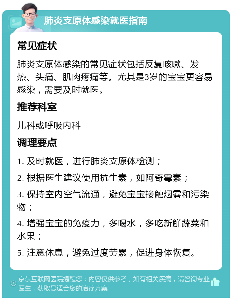 肺炎支原体感染就医指南 常见症状 肺炎支原体感染的常见症状包括反复咳嗽、发热、头痛、肌肉疼痛等。尤其是3岁的宝宝更容易感染，需要及时就医。 推荐科室 儿科或呼吸内科 调理要点 1. 及时就医，进行肺炎支原体检测； 2. 根据医生建议使用抗生素，如阿奇霉素； 3. 保持室内空气流通，避免宝宝接触烟雾和污染物； 4. 增强宝宝的免疫力，多喝水，多吃新鲜蔬菜和水果； 5. 注意休息，避免过度劳累，促进身体恢复。