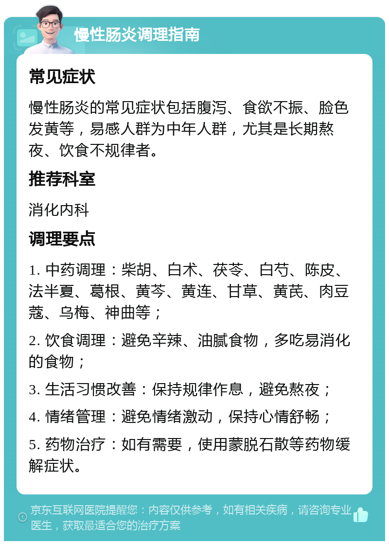 慢性肠炎调理指南 常见症状 慢性肠炎的常见症状包括腹泻、食欲不振、脸色发黄等，易感人群为中年人群，尤其是长期熬夜、饮食不规律者。 推荐科室 消化内科 调理要点 1. 中药调理：柴胡、白术、茯苓、白芍、陈皮、法半夏、葛根、黄芩、黄连、甘草、黄芪、肉豆蔻、乌梅、神曲等； 2. 饮食调理：避免辛辣、油腻食物，多吃易消化的食物； 3. 生活习惯改善：保持规律作息，避免熬夜； 4. 情绪管理：避免情绪激动，保持心情舒畅； 5. 药物治疗：如有需要，使用蒙脱石散等药物缓解症状。