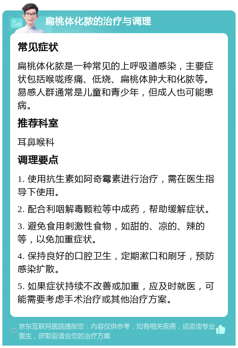 扁桃体化脓的治疗与调理 常见症状 扁桃体化脓是一种常见的上呼吸道感染，主要症状包括喉咙疼痛、低烧、扁桃体肿大和化脓等。易感人群通常是儿童和青少年，但成人也可能患病。 推荐科室 耳鼻喉科 调理要点 1. 使用抗生素如阿奇霉素进行治疗，需在医生指导下使用。 2. 配合利咽解毒颗粒等中成药，帮助缓解症状。 3. 避免食用刺激性食物，如甜的、凉的、辣的等，以免加重症状。 4. 保持良好的口腔卫生，定期漱口和刷牙，预防感染扩散。 5. 如果症状持续不改善或加重，应及时就医，可能需要考虑手术治疗或其他治疗方案。