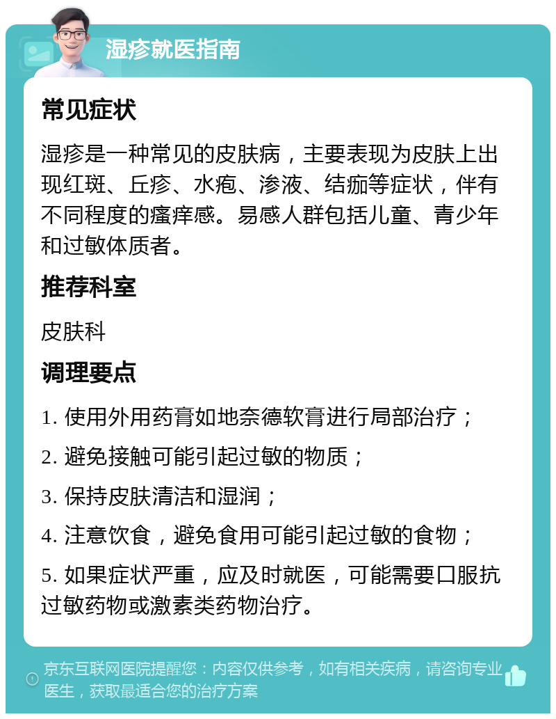 湿疹就医指南 常见症状 湿疹是一种常见的皮肤病，主要表现为皮肤上出现红斑、丘疹、水疱、渗液、结痂等症状，伴有不同程度的瘙痒感。易感人群包括儿童、青少年和过敏体质者。 推荐科室 皮肤科 调理要点 1. 使用外用药膏如地奈德软膏进行局部治疗； 2. 避免接触可能引起过敏的物质； 3. 保持皮肤清洁和湿润； 4. 注意饮食，避免食用可能引起过敏的食物； 5. 如果症状严重，应及时就医，可能需要口服抗过敏药物或激素类药物治疗。