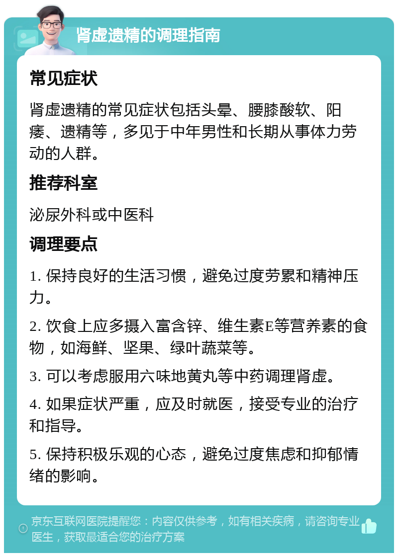 肾虚遗精的调理指南 常见症状 肾虚遗精的常见症状包括头晕、腰膝酸软、阳痿、遗精等，多见于中年男性和长期从事体力劳动的人群。 推荐科室 泌尿外科或中医科 调理要点 1. 保持良好的生活习惯，避免过度劳累和精神压力。 2. 饮食上应多摄入富含锌、维生素E等营养素的食物，如海鲜、坚果、绿叶蔬菜等。 3. 可以考虑服用六味地黄丸等中药调理肾虚。 4. 如果症状严重，应及时就医，接受专业的治疗和指导。 5. 保持积极乐观的心态，避免过度焦虑和抑郁情绪的影响。