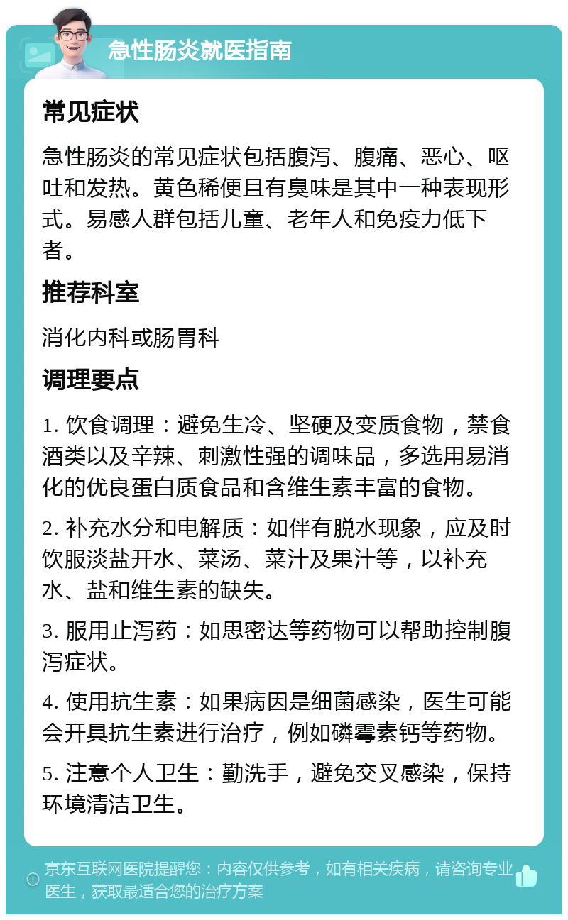 急性肠炎就医指南 常见症状 急性肠炎的常见症状包括腹泻、腹痛、恶心、呕吐和发热。黄色稀便且有臭味是其中一种表现形式。易感人群包括儿童、老年人和免疫力低下者。 推荐科室 消化内科或肠胃科 调理要点 1. 饮食调理：避免生冷、坚硬及变质食物，禁食酒类以及辛辣、刺激性强的调味品，多选用易消化的优良蛋白质食品和含维生素丰富的食物。 2. 补充水分和电解质：如伴有脱水现象，应及时饮服淡盐开水、菜汤、菜汁及果汁等，以补充水、盐和维生素的缺失。 3. 服用止泻药：如思密达等药物可以帮助控制腹泻症状。 4. 使用抗生素：如果病因是细菌感染，医生可能会开具抗生素进行治疗，例如磷霉素钙等药物。 5. 注意个人卫生：勤洗手，避免交叉感染，保持环境清洁卫生。