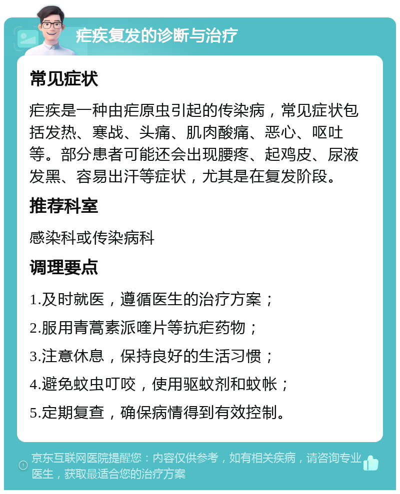 疟疾复发的诊断与治疗 常见症状 疟疾是一种由疟原虫引起的传染病，常见症状包括发热、寒战、头痛、肌肉酸痛、恶心、呕吐等。部分患者可能还会出现腰疼、起鸡皮、尿液发黑、容易出汗等症状，尤其是在复发阶段。 推荐科室 感染科或传染病科 调理要点 1.及时就医，遵循医生的治疗方案； 2.服用青蒿素派喹片等抗疟药物； 3.注意休息，保持良好的生活习惯； 4.避免蚊虫叮咬，使用驱蚊剂和蚊帐； 5.定期复查，确保病情得到有效控制。