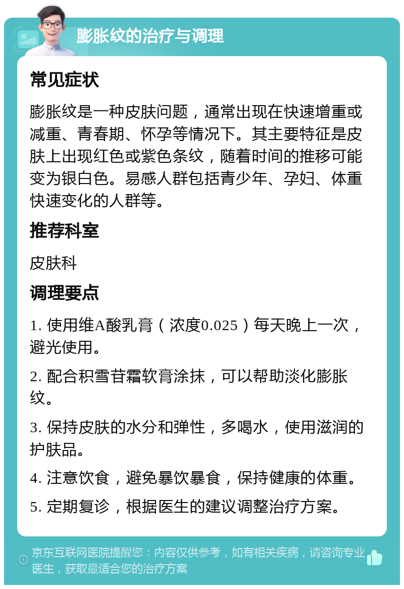 膨胀纹的治疗与调理 常见症状 膨胀纹是一种皮肤问题，通常出现在快速增重或减重、青春期、怀孕等情况下。其主要特征是皮肤上出现红色或紫色条纹，随着时间的推移可能变为银白色。易感人群包括青少年、孕妇、体重快速变化的人群等。 推荐科室 皮肤科 调理要点 1. 使用维A酸乳膏（浓度0.025）每天晚上一次，避光使用。 2. 配合积雪苷霜软膏涂抹，可以帮助淡化膨胀纹。 3. 保持皮肤的水分和弹性，多喝水，使用滋润的护肤品。 4. 注意饮食，避免暴饮暴食，保持健康的体重。 5. 定期复诊，根据医生的建议调整治疗方案。