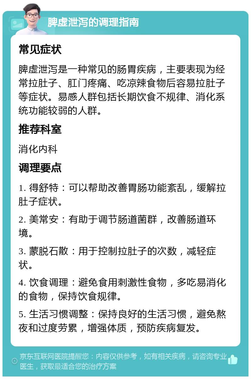 脾虚泄泻的调理指南 常见症状 脾虚泄泻是一种常见的肠胃疾病，主要表现为经常拉肚子、肛门疼痛、吃凉辣食物后容易拉肚子等症状。易感人群包括长期饮食不规律、消化系统功能较弱的人群。 推荐科室 消化内科 调理要点 1. 得舒特：可以帮助改善胃肠功能紊乱，缓解拉肚子症状。 2. 美常安：有助于调节肠道菌群，改善肠道环境。 3. 蒙脱石散：用于控制拉肚子的次数，减轻症状。 4. 饮食调理：避免食用刺激性食物，多吃易消化的食物，保持饮食规律。 5. 生活习惯调整：保持良好的生活习惯，避免熬夜和过度劳累，增强体质，预防疾病复发。