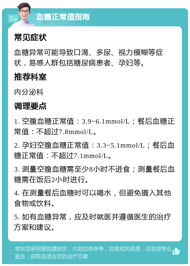 血糖正常值指南 常见症状 血糖异常可能导致口渴、多尿、视力模糊等症状，易感人群包括糖尿病患者、孕妇等。 推荐科室 内分泌科 调理要点 1. 空腹血糖正常值：3.9~6.1mmol/L；餐后血糖正常值：不超过7.8mmol/L。 2. 孕妇空腹血糖正常值：3.3~5.1mmol/L；餐后血糖正常值：不超过7.1mmol/L。 3. 测量空腹血糖需至少8小时不进食；测量餐后血糖需在饭后2小时进行。 4. 在测量餐后血糖时可以喝水，但避免摄入其他食物或饮料。 5. 如有血糖异常，应及时就医并遵循医生的治疗方案和建议。