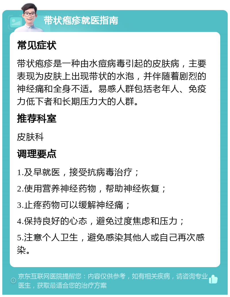 带状疱疹就医指南 常见症状 带状疱疹是一种由水痘病毒引起的皮肤病，主要表现为皮肤上出现带状的水泡，并伴随着剧烈的神经痛和全身不适。易感人群包括老年人、免疫力低下者和长期压力大的人群。 推荐科室 皮肤科 调理要点 1.及早就医，接受抗病毒治疗； 2.使用营养神经药物，帮助神经恢复； 3.止疼药物可以缓解神经痛； 4.保持良好的心态，避免过度焦虑和压力； 5.注意个人卫生，避免感染其他人或自己再次感染。