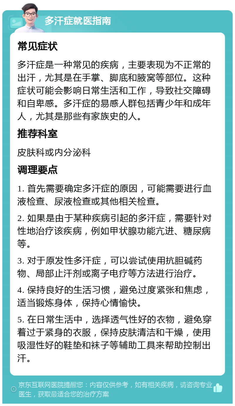 多汗症就医指南 常见症状 多汗症是一种常见的疾病，主要表现为不正常的出汗，尤其是在手掌、脚底和腋窝等部位。这种症状可能会影响日常生活和工作，导致社交障碍和自卑感。多汗症的易感人群包括青少年和成年人，尤其是那些有家族史的人。 推荐科室 皮肤科或内分泌科 调理要点 1. 首先需要确定多汗症的原因，可能需要进行血液检查、尿液检查或其他相关检查。 2. 如果是由于某种疾病引起的多汗症，需要针对性地治疗该疾病，例如甲状腺功能亢进、糖尿病等。 3. 对于原发性多汗症，可以尝试使用抗胆碱药物、局部止汗剂或离子电疗等方法进行治疗。 4. 保持良好的生活习惯，避免过度紧张和焦虑，适当锻炼身体，保持心情愉快。 5. 在日常生活中，选择透气性好的衣物，避免穿着过于紧身的衣服，保持皮肤清洁和干燥，使用吸湿性好的鞋垫和袜子等辅助工具来帮助控制出汗。