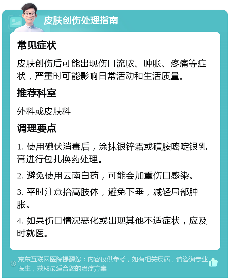 皮肤创伤处理指南 常见症状 皮肤创伤后可能出现伤口流脓、肿胀、疼痛等症状，严重时可能影响日常活动和生活质量。 推荐科室 外科或皮肤科 调理要点 1. 使用碘伏消毒后，涂抹银锌霜或磺胺嘧啶银乳膏进行包扎换药处理。 2. 避免使用云南白药，可能会加重伤口感染。 3. 平时注意抬高肢体，避免下垂，减轻局部肿胀。 4. 如果伤口情况恶化或出现其他不适症状，应及时就医。