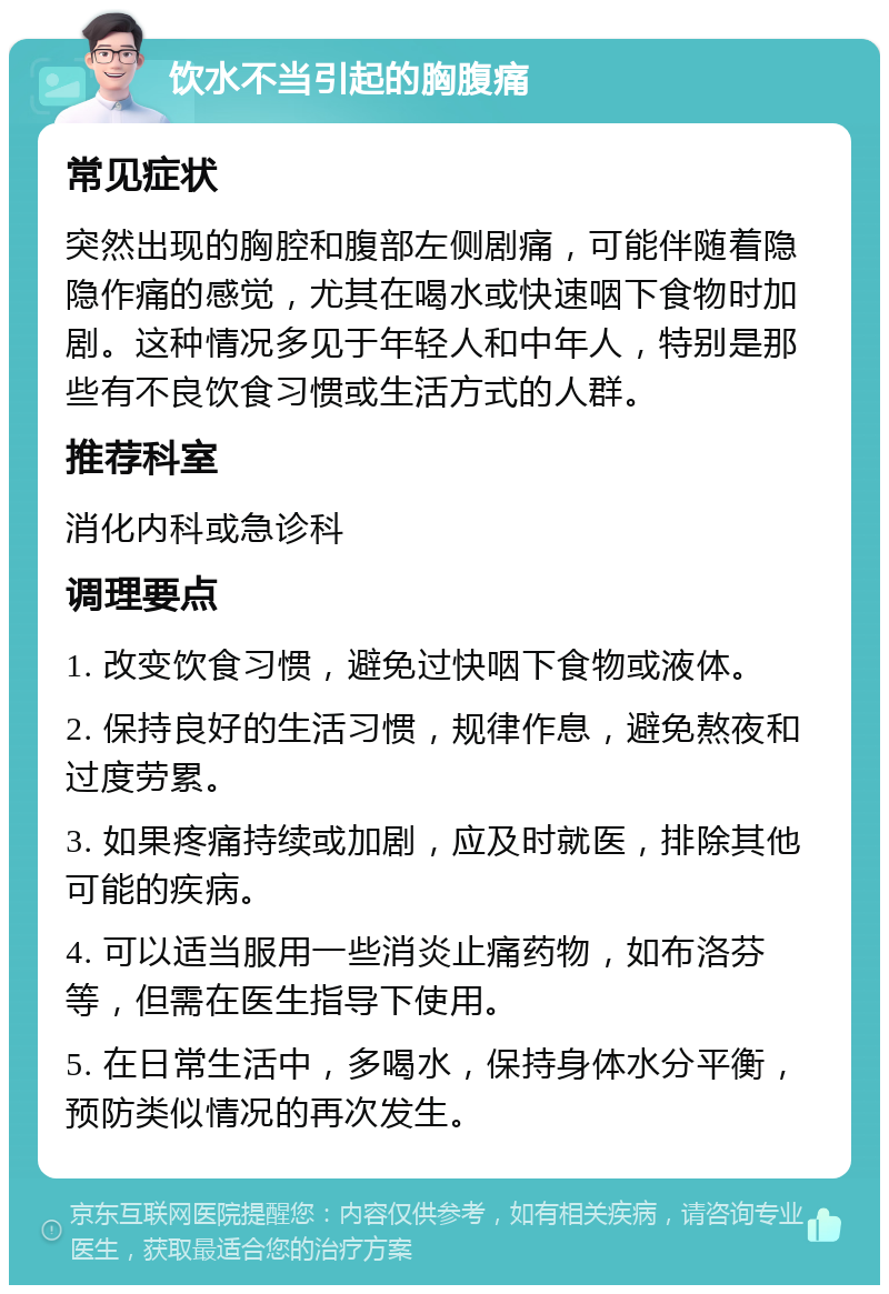 饮水不当引起的胸腹痛 常见症状 突然出现的胸腔和腹部左侧剧痛，可能伴随着隐隐作痛的感觉，尤其在喝水或快速咽下食物时加剧。这种情况多见于年轻人和中年人，特别是那些有不良饮食习惯或生活方式的人群。 推荐科室 消化内科或急诊科 调理要点 1. 改变饮食习惯，避免过快咽下食物或液体。 2. 保持良好的生活习惯，规律作息，避免熬夜和过度劳累。 3. 如果疼痛持续或加剧，应及时就医，排除其他可能的疾病。 4. 可以适当服用一些消炎止痛药物，如布洛芬等，但需在医生指导下使用。 5. 在日常生活中，多喝水，保持身体水分平衡，预防类似情况的再次发生。