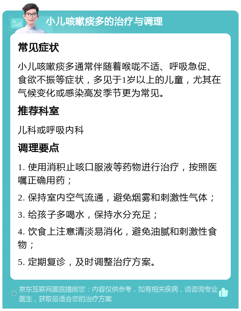 小儿咳嗽痰多的治疗与调理 常见症状 小儿咳嗽痰多通常伴随着喉咙不适、呼吸急促、食欲不振等症状，多见于1岁以上的儿童，尤其在气候变化或感染高发季节更为常见。 推荐科室 儿科或呼吸内科 调理要点 1. 使用消积止咳口服液等药物进行治疗，按照医嘱正确用药； 2. 保持室内空气流通，避免烟雾和刺激性气体； 3. 给孩子多喝水，保持水分充足； 4. 饮食上注意清淡易消化，避免油腻和刺激性食物； 5. 定期复诊，及时调整治疗方案。