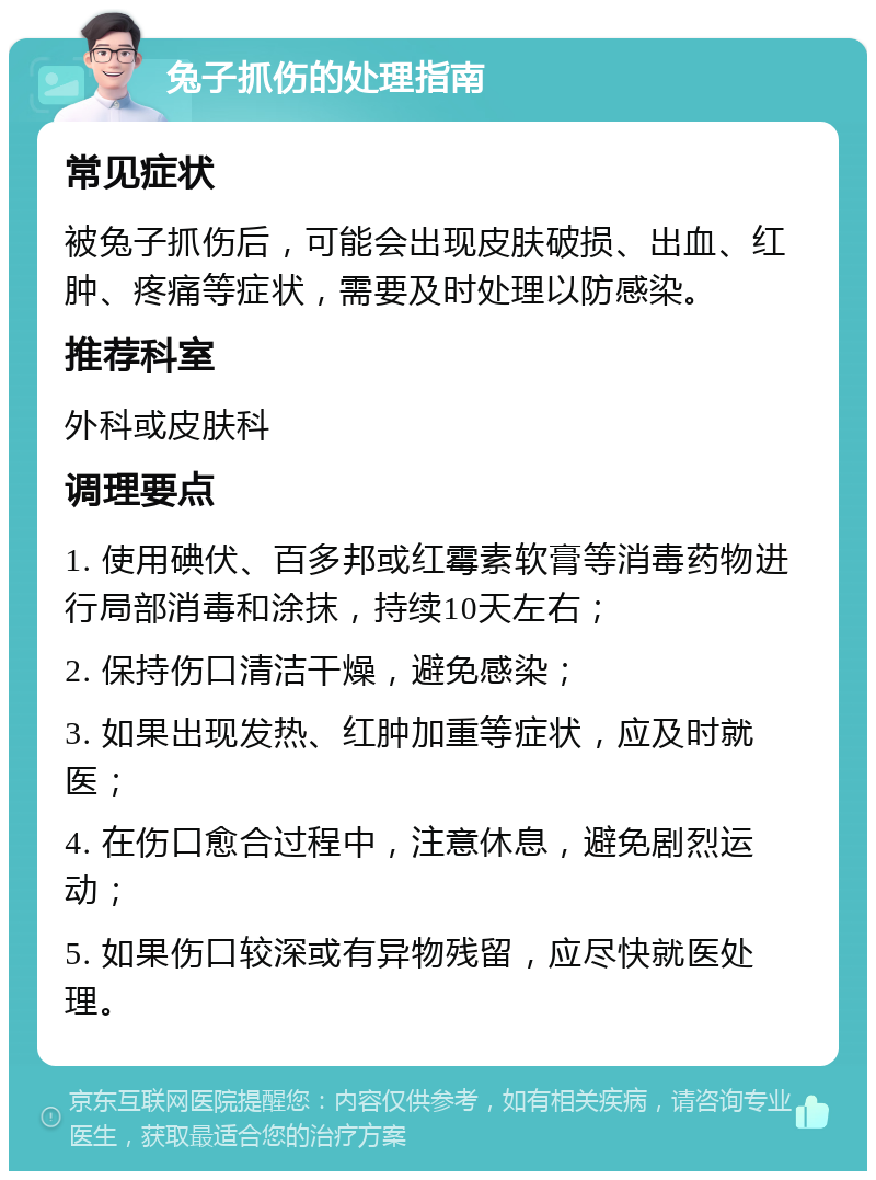 兔子抓伤的处理指南 常见症状 被兔子抓伤后，可能会出现皮肤破损、出血、红肿、疼痛等症状，需要及时处理以防感染。 推荐科室 外科或皮肤科 调理要点 1. 使用碘伏、百多邦或红霉素软膏等消毒药物进行局部消毒和涂抹，持续10天左右； 2. 保持伤口清洁干燥，避免感染； 3. 如果出现发热、红肿加重等症状，应及时就医； 4. 在伤口愈合过程中，注意休息，避免剧烈运动； 5. 如果伤口较深或有异物残留，应尽快就医处理。