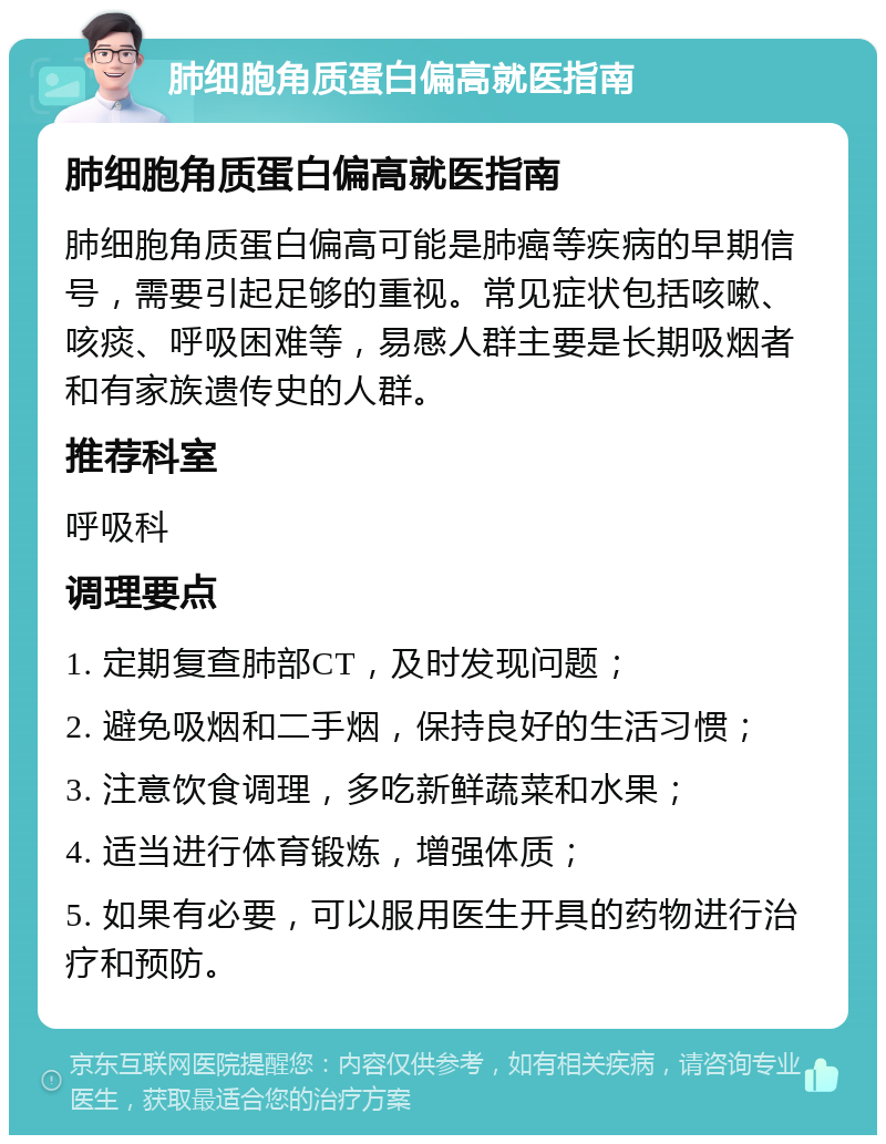 肺细胞角质蛋白偏高就医指南 肺细胞角质蛋白偏高就医指南 肺细胞角质蛋白偏高可能是肺癌等疾病的早期信号，需要引起足够的重视。常见症状包括咳嗽、咳痰、呼吸困难等，易感人群主要是长期吸烟者和有家族遗传史的人群。 推荐科室 呼吸科 调理要点 1. 定期复查肺部CT，及时发现问题； 2. 避免吸烟和二手烟，保持良好的生活习惯； 3. 注意饮食调理，多吃新鲜蔬菜和水果； 4. 适当进行体育锻炼，增强体质； 5. 如果有必要，可以服用医生开具的药物进行治疗和预防。