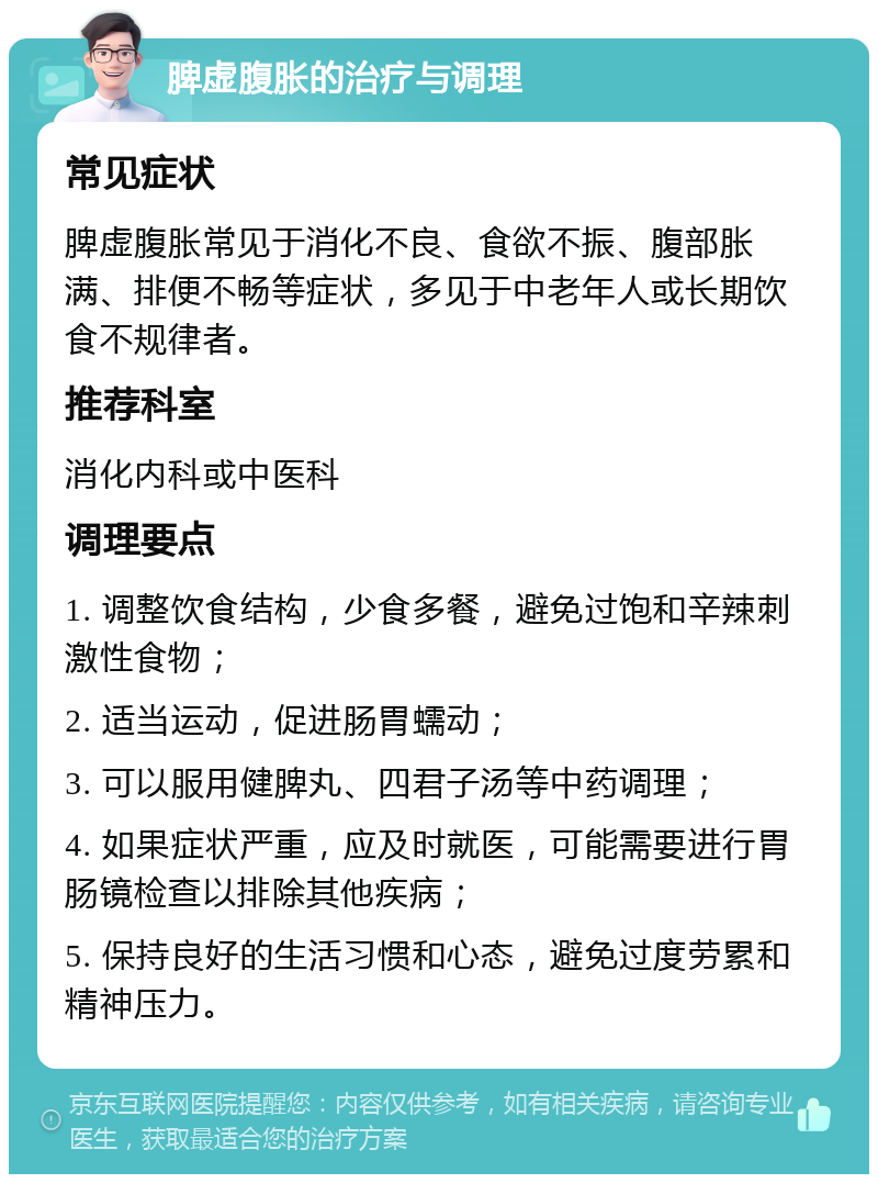 脾虚腹胀的治疗与调理 常见症状 脾虚腹胀常见于消化不良、食欲不振、腹部胀满、排便不畅等症状，多见于中老年人或长期饮食不规律者。 推荐科室 消化内科或中医科 调理要点 1. 调整饮食结构，少食多餐，避免过饱和辛辣刺激性食物； 2. 适当运动，促进肠胃蠕动； 3. 可以服用健脾丸、四君子汤等中药调理； 4. 如果症状严重，应及时就医，可能需要进行胃肠镜检查以排除其他疾病； 5. 保持良好的生活习惯和心态，避免过度劳累和精神压力。