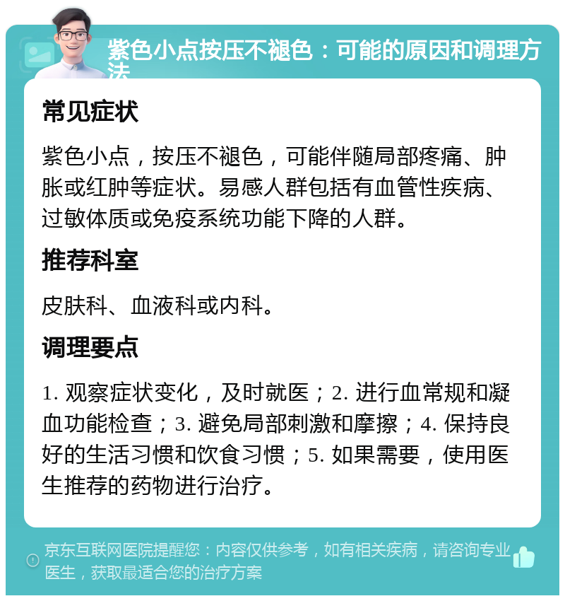 紫色小点按压不褪色：可能的原因和调理方法 常见症状 紫色小点，按压不褪色，可能伴随局部疼痛、肿胀或红肿等症状。易感人群包括有血管性疾病、过敏体质或免疫系统功能下降的人群。 推荐科室 皮肤科、血液科或内科。 调理要点 1. 观察症状变化，及时就医；2. 进行血常规和凝血功能检查；3. 避免局部刺激和摩擦；4. 保持良好的生活习惯和饮食习惯；5. 如果需要，使用医生推荐的药物进行治疗。