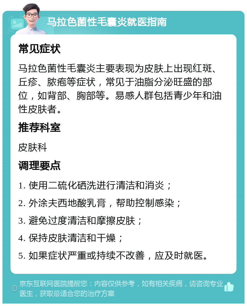 马拉色菌性毛囊炎就医指南 常见症状 马拉色菌性毛囊炎主要表现为皮肤上出现红斑、丘疹、脓疱等症状，常见于油脂分泌旺盛的部位，如背部、胸部等。易感人群包括青少年和油性皮肤者。 推荐科室 皮肤科 调理要点 1. 使用二硫化硒洗进行清洁和消炎； 2. 外涂夫西地酸乳膏，帮助控制感染； 3. 避免过度清洁和摩擦皮肤； 4. 保持皮肤清洁和干燥； 5. 如果症状严重或持续不改善，应及时就医。