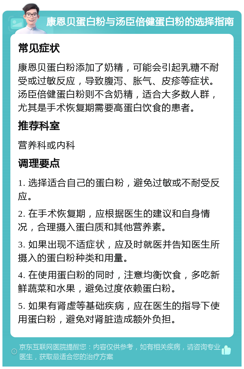 康恩贝蛋白粉与汤臣倍健蛋白粉的选择指南 常见症状 康恩贝蛋白粉添加了奶精，可能会引起乳糖不耐受或过敏反应，导致腹泻、胀气、皮疹等症状。汤臣倍健蛋白粉则不含奶精，适合大多数人群，尤其是手术恢复期需要高蛋白饮食的患者。 推荐科室 营养科或内科 调理要点 1. 选择适合自己的蛋白粉，避免过敏或不耐受反应。 2. 在手术恢复期，应根据医生的建议和自身情况，合理摄入蛋白质和其他营养素。 3. 如果出现不适症状，应及时就医并告知医生所摄入的蛋白粉种类和用量。 4. 在使用蛋白粉的同时，注意均衡饮食，多吃新鲜蔬菜和水果，避免过度依赖蛋白粉。 5. 如果有肾虚等基础疾病，应在医生的指导下使用蛋白粉，避免对肾脏造成额外负担。